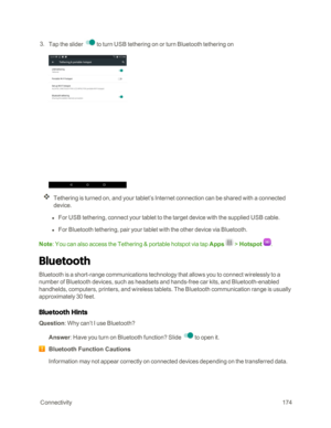 Page 181 Connectivity174
 3. Tap the slider to turn USB tethering on or turn Bluetooth tethering on
Tethering is turned on, and your tablet’s Internet connection can be shared with a connected 
device.
 l For USB tethering, connect your tablet to the target device with the supplied USB cable.
 l For Bluetooth tethering, pair your tablet with the other device via Bluetooth.
Note: You can also access the Tethering & portable hotspot via tap Apps  > Hotspot .
Bluetooth
Bluetooth is a short-range communications...