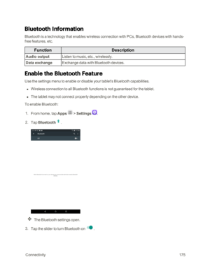 Page 182 Connectivity175
Bluetooth Information
Bluetooth is a technology that enables wireless connection with PCs, Bluetooth devices with hands-
free features, etc.
FunctionDescription
Audio outputListen to music, etc., wirelessly.
Data exchangeExchange data with Bluetooth devices.
Enable the Bluetooth Feature
Use the settings menu to enable or disable your tablet’s Bluetooth capabilities.
 n Wireless connection to all Bluetooth functions is not guaranteed for the tablet.
 n The tablet may not connect properly...