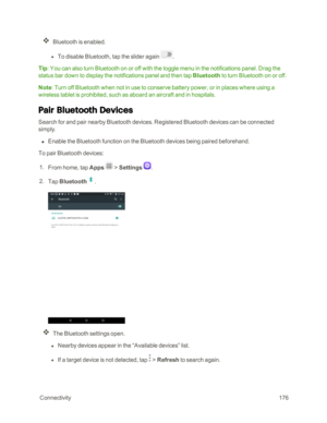 Page 183 Connectivity176
Bluetooth is enabled. 
 l To disable Bluetooth, tap the slider again .
Tip: You can also turn Bluetooth on or off with the toggle menu in the notifications panel. Drag the 
status bar down to display the notifications panel and then tap Bluetooth to turn Bluetooth on or off.
Note: Turn off Bluetooth when not in use to conserve battery power, or in places where using a 
wireless tablet is prohibited, such as aboard an aircraft and in hospitals.
Pair Bluetooth Devices
Search for and pair...