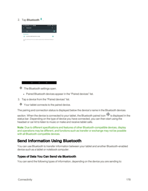 Page 185 Connectivity178
 2. Tap Bluetooth.
The Bluetooth settings open.
 l Paired Bluetooth devices appear in the “Paired devices” list.
 3. Tap a device from the “Paired devices” list.
Your tablet connects to the paired device.
The pairing and connection status is displayed below the device’s name in the Bluetooth devices 
section. When the device is connected to your tablet, the Bluetooth paired icon  is displayed in the 
status bar. Depending on the type of device you have connected, you can then start using...