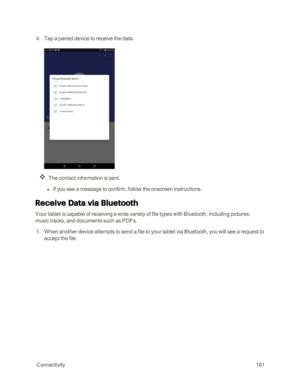 Page 188 Connectivity181
 4. Tap a paired device to receive the data.
The contact information is sent.
 l If you see a message to confirm, follow the onscreen instructions.
Receive Data via Bluetooth
Your tablet is capable of receiving a wide variety of file types with Bluetooth, including pictures, 
music tracks, and documents such as PDFs.
 1. When another device attempts to send a file to your tablet via Bluetooth, you will see a request to 
accept the file. 