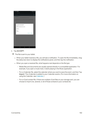 Page 189 Connectivity182
 2. Tap ACCEPT.
The file is sent to your tablet.
 l When your tablet receives a file, you will see a notification. To open the file immediately, drag 
the status bar down to display the notifications panel, and then tap the notification. 
 l When you open a received file, what happens next depends on the file type:
 o Media files and documents are usually opened directly in a compatible application. For 
example, if you open a music track, it starts playing in the Music application.
 o...