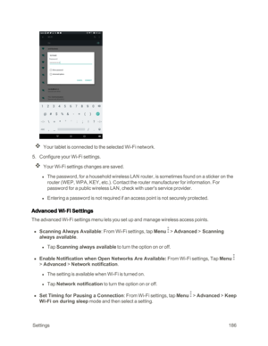 Page 193 Settings186
Your tablet is connected to the selected Wi-Fi network.
 5. Configure your Wi-Fi settings.
Your Wi-Fi settings changes are saved.
 l The password, for a household wireless LAN router, is sometimes found on a sticker on the 
router (WEP, WPA, KEY, etc.yf. Contact the router manufacturer for information. For 
password for a public wireless LAN, check with user's service provider.
 l Entering a password is not required if an access point is not securely protected.
Advanced Wi-Fi Settings...