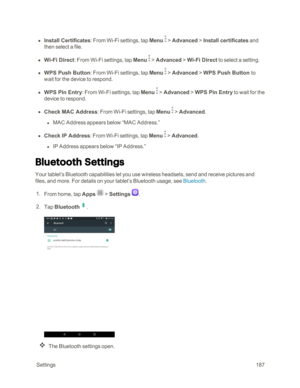 Page 194 Settings187
 n Install Certificates: From Wi-Fi settings, tap Menu  > Advanced > Install certificates and 
then select a file.
 n Wi-Fi Direct: From Wi-Fi settings, tap Menu  > Advanced > Wi-Fi Direct to select a setting.
 n WPS Push Button: From Wi-Fi settings, tap Menu  > Advanced > WPS Push Button to 
wait for the device to respond.
 n WPS Pin Entry: From Wi-Fi settings, tap Menu  > Advanced > WPS Pin Entry to wait for the 
device to respond.
 n Check MAC Address: From Wi-Fi settings, tap Menu  >...
