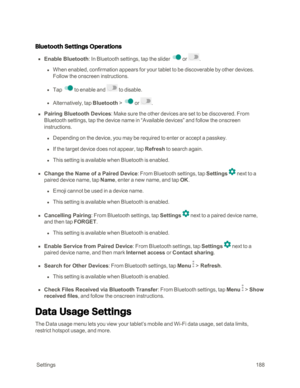 Page 195 Settings188
Bluetooth Settings Operations
 n Enable Bluetooth: In Bluetooth settings, tap the slider  or .
 l When enabled, confirmation appears for your tablet to be discoverable by other devices. 
Follow the onscreen instructions.
 l Tap to enable and  to disable.
 l Alternatively, tap Bluetooth > or .
 n Pairing Bluetooth Devices: Make sure the other devices are set to be discovered. From 
Bluetooth settings, tap the device name in “Available devices” and follow the onscreen 
instructions.
 l...