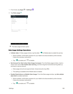 Page 196 Settings189
 1. From home, tap Apps  > Settings .
 2. Tap Data usage.
The data usage window opens.
Data Usage Settings Operations
 n Cellular data: In Data usage window, tap the slider  for Mobile data to enable the service.
 l When enabled, confirmation appears for your tablet to be discoverable by other devices. 
Follow the onscreen instructions.
 l Tap to enable and  to disable.
 n Set Amount for Alert when Data Usage Increases: From the Data usage window, insert a 
check mark next to Set mobile data...