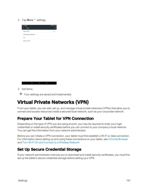 Page 198 Settings191
 2. Tap Moresettings.
 3. Set items.
Your settings are saved and implemented.
Virtual Private Networks (VPNyf
From your tablet, you can add, set up, and manage virtual private networks (VPNsyf that allow you to 
connect and access resources inside a secured local network, such as your corporate network.
Prepare Your Tablet for VPN Connection 
Depending on the type of VPN you are using at work, you may be required to enter your login 
credentials or install security certificates before you...