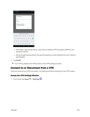 Page 202 Settings195
 l Information may include Name, Type, Server address, PPP encryption (MPPEyf, and 
advanced options.
 l Set up all options according to the security details you have obtained from your network 
administrator.
 4. Tap SAVE. 
Your VPN is added to the VPNs section of the VPN settings window.
Connect to or Disconnect from a VPN 
Once you have set up a VPN connection, connecting and disconnecting from the VPN is easy.
Access the VPN Settings Window
 1. From home, tap Apps  > Settings .  