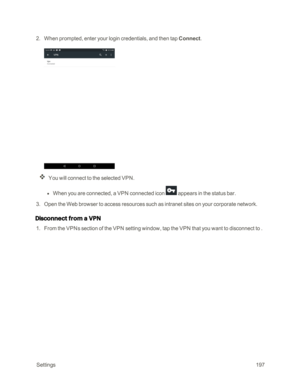 Page 204 Settings197
 2. When prompted, enter your login credentials, and then tap Connect. 
You will connect to the selected VPN. 
 l When you are connected, a VPN connected icon  appears in the status bar.
 3. Open the Web browser to access resources such as intranet sites on your corporate network.
Disconnect from a VPN
 1. From the VPNs section of the VPN setting window, tap the VPN that you want to disconnect to . 