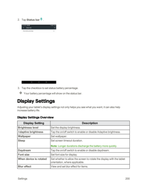 Page 207 Settings200
 2. Tap Status bar.
 3. Tap the checkbox to set status battery percentage.
Your battery percentage will show on the status bar.
Display Settings
Adjusting your tablet’s display settings not only helps you see what you want, it can also help 
increase battery life.
Display Settings Overview
Display SettingDescription
Brightness levelSet the display brightness.
Adaptive brightnessTap the on/off switch to enable or disable Adaptive brightness.
WallpaperSet wallpaper.
SleepSet screen timeout...