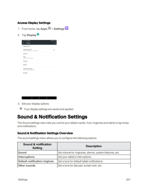 Page 208 Settings201
Access Display Settings
 1. From home, tap Apps  > Settings .
 2. Tap Display.
 3. Set your display options.
Your display settings are saved and applied.
Sound & Notification Settings
The Sound settings menu lets you control your tablet’s audio, from ringtones and alerts to tap tones 
and notifications.
Sound & Notification Settings Overview
The sound settings menu allows you to configure the following options:
Sound & notification 
SettingDescription
SoundSet volume for ringtones, alarms,...
