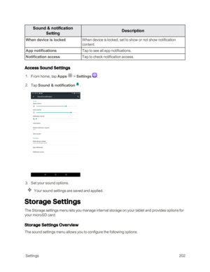 Page 209 Settings202
Sound & notification 
SettingDescription
When device is lockedWhen device is locked, set to show or not show notification 
content.
App notificationsTap to see all app notifications.
Notification accessTap to check notification access.
Access Sound Settings
 1. From home, tap Apps  > Settings .
 2. Tap Sound & notification.
 3. Set your sound options.
Your sound settings are saved and applied.
Storage Settings
The Storage settings menu lets you manage internal storage on your tablet and...