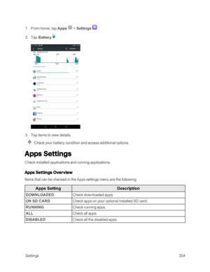 Page 211 Settings204
 1. From home, tap Apps  > Settings .
 2. Tap Battery.
 3. Tap items to view details. 
Check your battery condition and access additional options.
Apps Settings
Check installed applications and running applications. 
Apps Settings Overview
Items that can be checked in the Apps settings menu are the following. 
Apps SettingDescription
DOWNLOADEDCheck downloaded apps.
ON SD CARDCheck apps on your optional installed SD card.
RUNNINGCheck running apps.
ALLCheck all apps.
DISABLEDCheck all the...