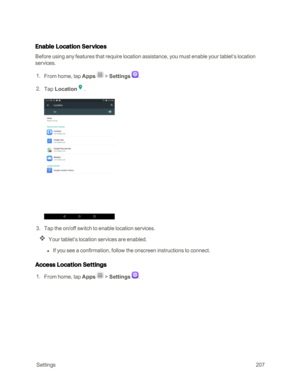 Page 214 Settings207
Enable Location Services
Before using any features that require location assistance, you must enable your tablet’s location 
services.
 1. From home, tap Apps  > Settings .
 2. Tap Location.
 3. Tap the on/off switch to enable location services. 
Your tablet’s location services are enabled.
 l If you see a confirmation, follow the onscreen instructions to connect.
Access Location Settings
 1. From home, tap Apps  > Settings . 