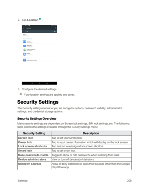 Page 215 Settings208
 2. Tap Location.
 3. Configure the desired settings. 
Your location settings are applied and saved.
Security Settings
The Security settings menus let you set encryption options, password visibility, administrator 
settings, and credential storage options.
Security Settings Overview
Many security settings are dependent on Screen lock settings, SIM lock settings, etc. The following 
table outlines the settings available through the Security settings menu: 
Security SettingDescription
Screen...