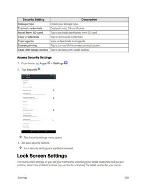 Page 216 Settings209
Security SettingDescription
Storage typeCheck your storage type.
Trusted credentialsDisplay trusted CA certificates.
Install from SD cardTap to set install certificates from SD card.
Clear credentialsTap to remove all credentials.
Trust agentsView or deactivate trust agents.
Screen pinningTap to turn on/off the screen pinning function.
Apps with usage accessTap to set apps with usage access.
Access Security Settings
 1. From home, tap Apps  > Settings .
 2. Tap Security.
 
The Security...