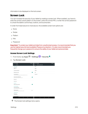 Page 217 Settings210
information to be displayed on the lock screen.
Screen Lock
You can increase the security of your tablet by creating a screen lock. When enabled, you have to 
draw the correct unlock pattern on the screen, enter the correct PIN, or enter the correct password 
to unlock the tablet’s control keys, buttons, and touchscreen.
In order from least secure to most secure, the available screen lock options are:
 n None
 n Swipe
 n Pattern
 n PIN
 n Password
Important: To protect your tablet and data...