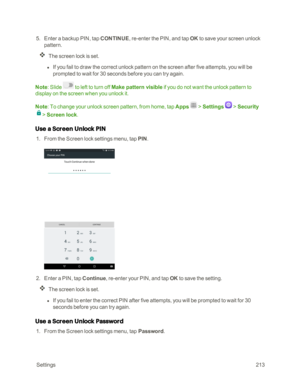 Page 220 Settings213
 5. Enter a backup PIN, tap CONTINUE, re-enter the PIN, and tap OK to save your screen unlock 
pattern.
The screen lock is set.
 l If you fail to draw the correct unlock pattern on the screen after five attempts, you will be 
prompted to wait for 30 seconds before you can try again.
Note: Slide  to left to turn off Make pattern visible if you do not want the unlock pattern to 
display on the screen when you unlock it.
Note: To change your unlock screen pattern, from home, tap Apps  >...