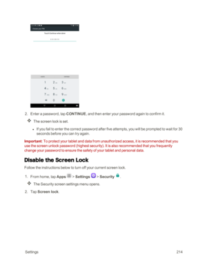 Page 221 Settings214
 2. Enter a password, tap CONTINUE, and then enter your password again to confirm it.
The screen lock is set.
 l If you fail to enter the correct password after five attempts, you will be prompted to wait for 30 
seconds before you can try again.
Important: To protect your tablet and data from unauthorized access, it is recommended that you 
use the screen unlock password (highest securityyf. It is also recommended that you frequently 
change your password to ensure the safety of your tablet...