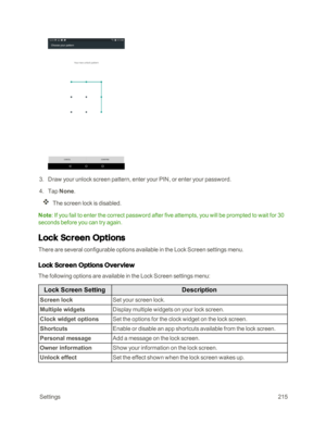 Page 222 Settings215
 3. Draw your unlock screen pattern, enter your PIN, or enter your password.
 4. Tap None.
The screen lock is disabled.
Note: If you fail to enter the correct password after five attempts, you will be prompted to wait for 30 
seconds before you can try again.
Lock Screen Options
There are several configurable options available in the Lock Screen settings menu.
Lock Screen Options Overview
The following options are available in the Lock Screen settings menu:
Lock Screen SettingDescription...