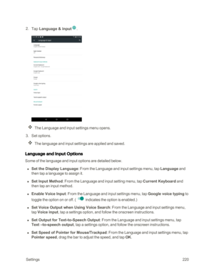 Page 227 Settings220
 2. Tap Language & input.
The Language and input settings menu opens.
 3. Set options.
The language and input settings are applied and saved.
Language and Input Options
Some of the language and input options are detailed below.
 n Set the Display Language: From the Language and input settings menu, tap Language and 
then tap a language to assign it.
 n Set Input Method: From the Language and input setting menu, tap Current Keyboard and 
then tap an input method.
 n Enable Voice Input: From...