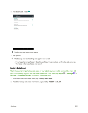 Page 229 Settings222
 2. Tap Backup & reset .
The Backup and reset menu opens.
 3. Set options.
The backup and reset settings are applied and saved.
 l If you’re performing a Factory Data Reset, follow the prompts to confirm the data removal. 
The tablet will erase all data and reboot.
Factory Data Reset
Tip: Before performing a factory data reset on your tablet, you may want to unmount the micro SD 
card to avoid losing any data you may have stored on it. From home, tap Apps  > Settings  > 
Storage > Unmount SD...