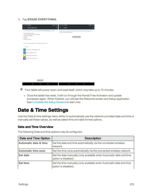 Page 230 Settings223
 3. Tap ERASE EVERYTHING. 
 
Your tablet will power down and reset itself, which may take up to 10 minutes.
 l Once the tablet has reset, it will run through the Hands Free Activation and update 
processes again. When finished, you will see the Welcome screen and Setup application. 
See Complete the Setup Screens to start over.  
Date & Time Settings
Use the Date & time settings menu either to automatically use the network-provided date and time or 
manually set these values, as well as...