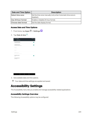 Page 231 Settings224
Date and Time OptionDescription
Select time zoneSet the time zone manually (only when Automatic time zone is 
disabledyf.
Use 24-hour formatEnable or disable 24-hour format.
Choose date formatSet the date display format.
Access Date and Time Options
 1. From home, tap Apps  > Settings .
 2. Tap Date & time.
 3. Set available date and time options.
Your date and time settings are applied and saved.
Accessibility Settings
The Accessibility menu lets you enable and manage accessibility-related...