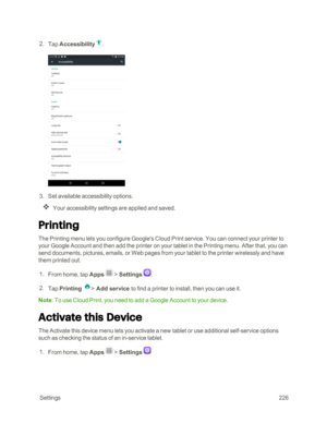 Page 233 Settings226
 2. Tap Accessibility.
 3. Set available accessibility options.
Your accessibility settings are applied and saved.
Printing
The Printing menu lets you configure Google's Cloud Print service. You can connect your printer to 
your Google Account and then add the printer on your tablet in the Printing menu. After that, you can 
send documents, pictures, emails, or Web pages from your tablet to the printer wirelessly and have 
them printed out.
 1. From home, tap Apps  > Settings .
 2. Tap...