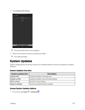 Page 234 Settings227
 2. Tap Activate this Device.
The Device Self Service menu appears.
 3. Follow the onscreen prompts to activate your tablet.
Your tablet activates.
System Updates
System updates allows the device to search for the latest software version and update your tablet's 
software.
System Updates Overview
System updates ItemDescription
Update PRLUpdate the tablet’s coverage area.
Update profileUpdate the tablet’s voice and data settings.
UICC unlockSet UICC unlock options.
System updatesCheck and...