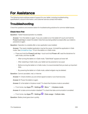 Page 237 ForAssistance230
For Assistance
The following topics address areas of support for your tablet, including troubleshooting, 
specifications, account information, and customer service contact information.
Troubleshooting
Check the questions and answers below for troubleshooting solutions for common tablet issues.
Check Here First
Question: Tablet freezes/operation is unstable.
Answer: Turn the tablet on again. If you are unable to turn the tablet off, touch and hold the 
Power/Lock key to restart the...