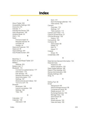 Page 240Index233
A
About Tablet  228
Accessibility Settings  224
Accounts  216
Activate  17
Activate this Device  226
Add a Bookmark  106
Airplane Mode  30
Alarm  143
Apps
Find and install  42
Request refunds  44
Uninstall  46
Update  44
Apps and Features  130
Apps List  28
Apps Settings  204
Auto Rotate Screen  200
B
Back Key  2
Back Up and Reset Tablet  221
Battery
Settings  203
Battery Use  11
Bluetooth  174
Connect to a paired device  177
Information  175
Pair devices  176
Receive information  181
Send...