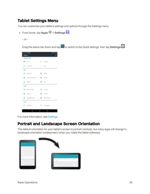 Page 33BasicOperations26
Tablet Settings Menu
You can customize your tablet’s settings and options through the Settings menu.
 n From home, tap Apps  > Settings .
– or –
Drag the status bar down and tap  to switch to the Quick settings, then tap Settings .
For more information, see Settings.
Portrait and Landscape Screen Orientation
The default orientation for your tablet’s screen is portrait (verticalyf, but many apps will change to 
landscape orientation (widescreenyf when you rotate the tablet sideways. 