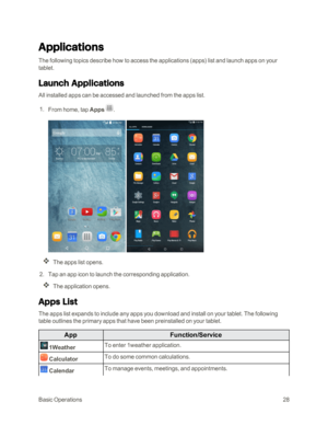 Page 35BasicOperations28
Applications
The following topics describe how to access the applications (appsyf list and launch apps on your 
tablet.
Launch Applications
All installed apps can be accessed and launched from the apps list.
 1. From home, tap Apps .
 
The apps list opens.
 2. Tap an app icon to launch the corresponding application.
The application opens.
Apps List
The apps list expands to include any apps you download and install on your tablet. The following 
table outlines the primary apps that have...