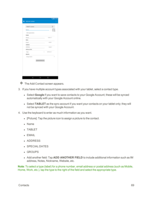 Page 76 Contacts69
The Add Contact screen appears.
 3. If you have multiple account types associated with your tablet, select a contact type.
 l Select Google if you want to save contacts to your Google Account; these will be synced 
automatically with your Google Account online. 
 l Select TABLET as the sync account if you want your contacts on your tablet only; they will 
not be synced with your Google Account.
 4. Use the keyboard to enter as much information as you want.
 l [Picture]: Tap the picture icon...