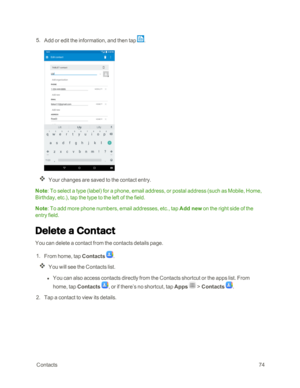 Page 81 Contacts74
 5. Add or edit the information, and then tap .
Your changes are saved to the contact entry.
Note: To select a type (labelyf for a phone, email address, or postal address (such as Mobile, Home, 
Birthday, etc.yf, tap the type to the left of the field.
Note: To add more phone numbers, email addresses, etc., tap Add new on the right side of the 
entry field.
Delete a Contact
You can delete a contact from the contacts details page.
 1. From home, tap Contacts .
You will see the Contacts list.
 l...