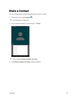 Page 83 Contacts76
Share a Contact
You can quickly share contacts using Bluetooth, email, or Gmail.
 1. From main menu, tap Contacts .
You will see the contacts list.
 2. Tap a contact to display it, and then tap  > Share.
You will see the Share contact via menu.
 3. In the Share contact via menu, select a method: 