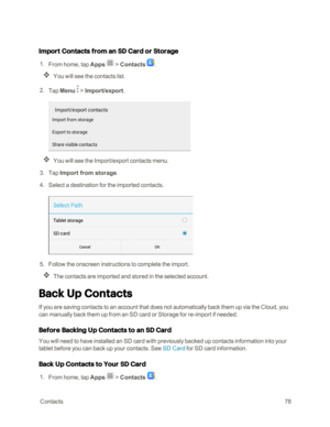 Page 85 Contacts78
Import Contacts from an SD Card or Storage
 1. From home, tap Apps  > Contacts .
You will see the contacts list.
 2. Tap Menu  > Import/export.
You will see the Import/export contacts menu.
 3. Tap Import from storage.
 4. Select a destination for the imported contacts.
 5. Follow the onscreen instructions to complete the import.
The contacts are imported and stored in the selected account.
Back Up Contacts
If you are saving contacts to an account that does not automatically back them up via...