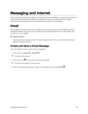 Page 87 MessagingandInternet80
Messaging and Internet
With wireless service and your tablet’s messaging and data capabilities, you have the opportunity to 
share information through many different channels and accounts, including Gmail (Googleyf, 
personal and corporate email, text, social networking accounts, and Hangouts.
Gmail
Use Google’s Gmail service and your Google Account to send, receive, and manage your Gmail 
messages. Before using Gmail, you must register a Google (Gmailyf Account on your tablet....
