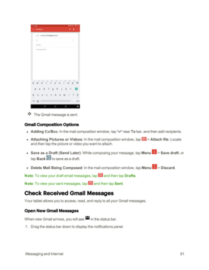 Page 88 MessagingandInternet81
The Gmail message is sent.
Gmail Composition Options
 n Adding Cc/Bcc: In the mail composition window, tap  near To bar, and then add recipients.
 n Attaching Pictures or Videos: In the mail composition window, tap  > Attach file. Locate 
and then tap the picture or video you want to attach.
 n Save as a Draft (Send Lateryf: While composing your message, tap Menu  > Save draft, or 
tap Back  to save as a draft. 
 n Delete Mail Being Composed: In the mail composition window, tap...