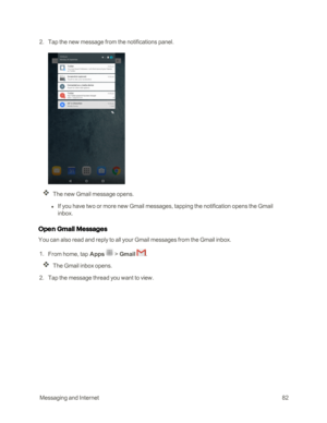 Page 89 MessagingandInternet82
 2. Tap the new message from the notifications panel.
The new Gmail message opens.
 l If you have two or more new Gmail messages, tapping the notification opens the Gmail 
inbox.
Open Gmail Messages
You can also read and reply to all your Gmail messages from the Gmail inbox.
 1. From home, tap Apps  > Gmail .
The Gmail inbox opens.
 2. Tap the message thread you want to view. 