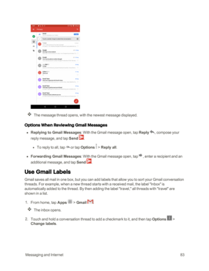Page 90 MessagingandInternet83
The message thread opens, with the newest message displayed.
Options When Reviewing Gmail Messages
 n Replying to Gmail Messages: With the Gmail message open, tap Reply , compose your 
reply message, and tap Send .
 l To reply to all, tap or tap Options  > Reply all.
 n Forwarding Gmail Messages: With the Gmail message open, tap, enter a recipient and an 
additional message, and tap Send .
Use Gmail Labels
Gmail saves all mail in one box, but you can add labels that allow you to...