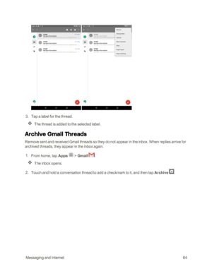 Page 91 MessagingandInternet84
 
 3. Tap a label for the thread.
The thread is added to the selected label.
Archive Gmail Threads
Remove sent and received Gmail threads so they do not appear in the inbox. When replies arrive for 
archived threads, they appear in the inbox again.
 1. From home, tap Apps  > Gmail . 
The inbox opens.
 2. Touch and hold a conversation thread to add a checkmark to it, and then tap Archive . 