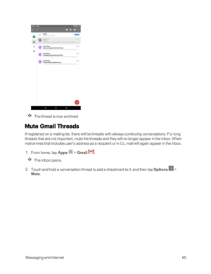 Page 92 MessagingandInternet85
The thread is now archived.
Mute Gmail Threads
If registered on a mailing list, there will be threads with always-continuing conversations. For long 
threads that are not important, mute the threads and they will no longer appear in the inbox. When 
mail arrives that includes user's address as a recipient or in Cc, mail will again appear in the inbox.
 1. From home, tap Apps  > Gmail . 
The inbox opens.
 2. Touch and hold a conversation thread to add a checkmark to it, and...