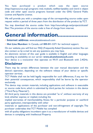 Page 1110
You have purchased a product which uses the open source  
(http://opensource.org/) programs mtd, msdosfs, netfilter/iptables and initrd in object 
code and other open source programs licensed under the GNU General Public 
License and Apache License. 
We will provide you with a complete copy of the corresponding source codes upon 
request within a period of three years from the distribution of the product by TCT. 
You may download the source codes from http://sourceforge.net/projects/alcatel/
files/....