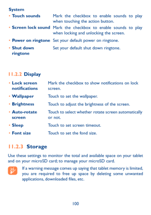 Page 101100
System
•	
Touch sounds
Mark the checkbox to enable sounds to play 
when touching the action button.
•	 Screen lock sound
Mark the checkbox to enable sounds to play 
when locking and unlocking the screen.
•	 Power on ringtone Set your default power on ringtone.
•	 Shut down 
ringtone Set your default shut down ringtone.
11.2.2 
Display
•	Lock screen 
notifications Mark the checkbox to show notifications on lock 
screen.
•	 Wallpaper
Touch to set the wallpaper. 
•	 Brightness
Touch to adjust the...