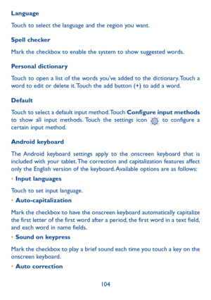 Page 105104
Language
Touch to select the language and the region you want.
Spell checker
Mark the checkbox to enable the system to show suggested words.
Personal dictionary
Touch to open a list of the words you’ve added to the dictionary. Touch a 
word to edit or delete it. Touch the add button (+) to add a word.
Default
Touch to select a default input method. Touch Configure input methods 
to show all input methods. Touch the settings icon 
 to configure a 
certain input method.
Android keyboard
The Android...