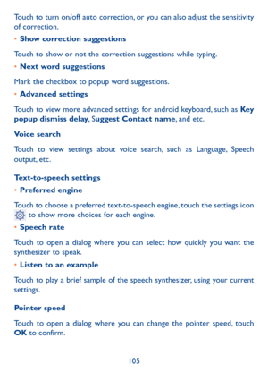 Page 106105
Touch to turn on/off auto correction, or you can also adjust the sensitivity 
of correction.
•	
Show correction suggestions
Touch to show or not the correction suggestions while typing.
•	 Next word suggestions
Mark the checkbox to popup word suggestions.
•	 Advanced settings
Touch to view more advanced settings for android keyboard, such as Key  
popup dismiss delay, S uggest Contact name, and etc.
Voice search
Touch to view settings about voice search, such as Language, Speech 
output, etc....