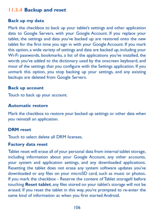 Page 107106
11.3.4 Backup and reset
Back up my data
Mark the checkbox to back up your tablet’s settings and other application 
data to Google Servers, with your Google Account. If you replace your 
tablet, the settings and data you’ve backed up are restored onto the new 
tablet for the first time you sign in with your Google Account. If you mark 
this option, a wide variety of settings and data are backed up, including your 
Wi-Fi passwords, bookmarks, a list of the applications you’ve installed, the 
words...