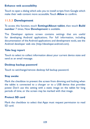 Page 110109
Enhance web accessibility
Touch to open a dialog which asks you to install scripts from Google which 
make their web content more accessible. Touch Allow to confirm.
11.5.3 
Development
To access this function, touch Settings\About tablet, then touch Build 
number  7 times. Now Development is available.
The Developer options screen contains settings that are useful 
for developing Android applications. For full information, including 
documentation of the Android applications and development tools,...